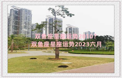 双鱼座星座运势2010？双鱼座星座运势2023六月